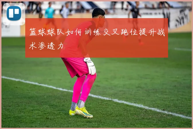 篮球球队如何训练交叉跑位提升战术渗透力