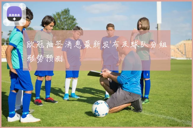 欧冠抽签消息最新发布及球队分组形势预测