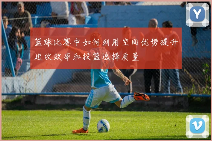 篮球比赛中如何利用空间优势提升进攻效率和投篮选择质量