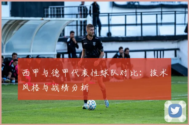 西甲与德甲代表性球队对比：技术风格与战绩分析
