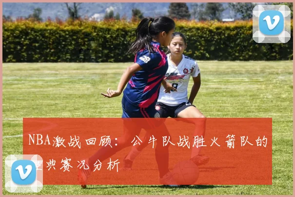 NBA激战回顾：公牛队战胜火箭队的经典赛况分析