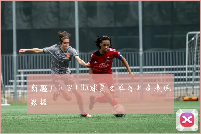 新疆广汇队CBA球员名单与年度表现数据