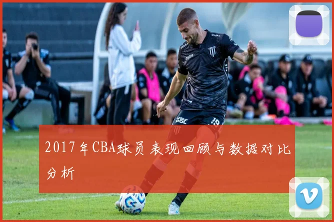 2017年CBA球员表现回顾与数据对比分析